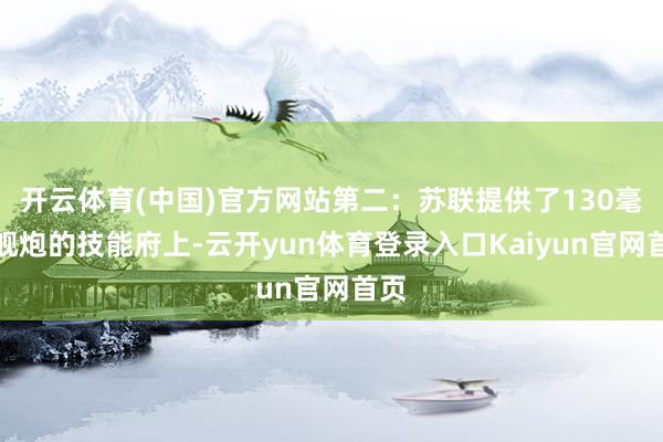 开云体育(中国)官方网站第二：苏联提供了130毫米舰炮的技能府上-云开yun体育登录入口Kaiyun官网首页