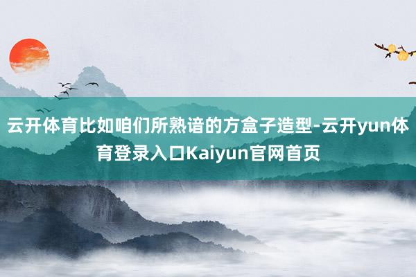 云开体育比如咱们所熟谙的方盒子造型-云开yun体育登录入口Kaiyun官网首页