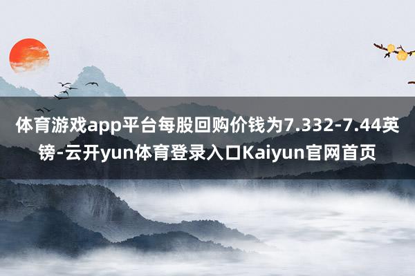 体育游戏app平台每股回购价钱为7.332-7.44英镑-云开yun体育登录入口Kaiyun官网首页