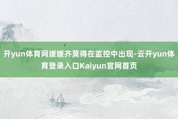 开yun体育网媛媛齐莫得在监控中出现-云开yun体育登录入口Kaiyun官网首页