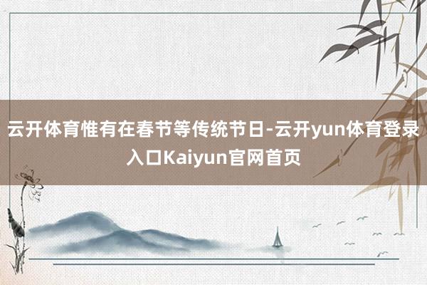 云开体育惟有在春节等传统节日-云开yun体育登录入口Kaiyun官网首页