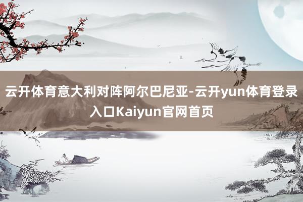 云开体育意大利对阵阿尔巴尼亚-云开yun体育登录入口Kaiyun官网首页