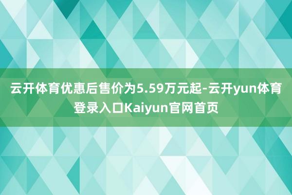 云开体育优惠后售价为5.59万元起-云开yun体育登录入口Kaiyun官网首页