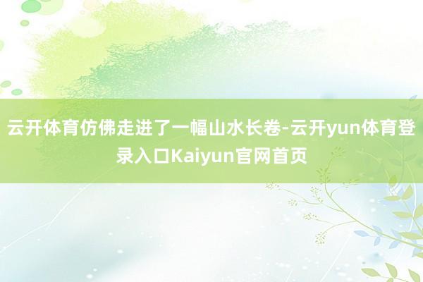 云开体育仿佛走进了一幅山水长卷-云开yun体育登录入口Kaiyun官网首页