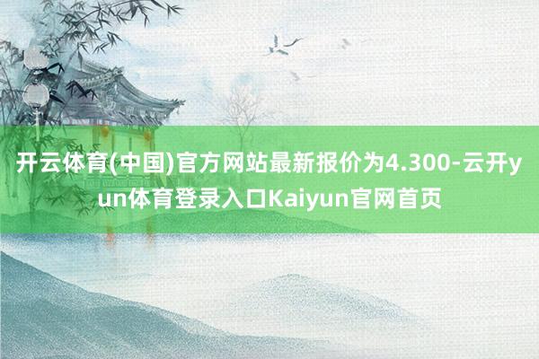 开云体育(中国)官方网站最新报价为4.300-云开yun体育登录入口Kaiyun官网首页