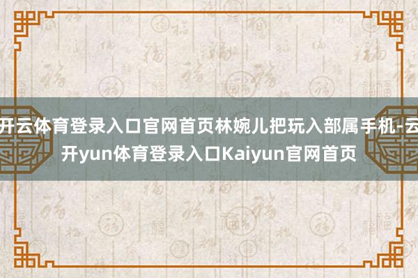 开云体育登录入口官网首页林婉儿把玩入部属手机-云开yun体育登录入口Kaiyun官网首页