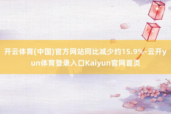 开云体育(中国)官方网站同比减少约15.9%-云开yun体育登录入口Kaiyun官网首页