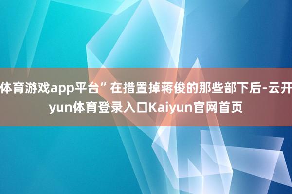 体育游戏app平台”在措置掉蒋俊的那些部下后-云开yun体育登录入口Kaiyun官网首页