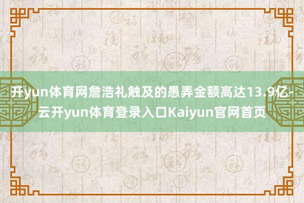 开yun体育网詹浩礼触及的愚弄金额高达13.9亿-云开yun体育登录入口Kaiyun官网首页