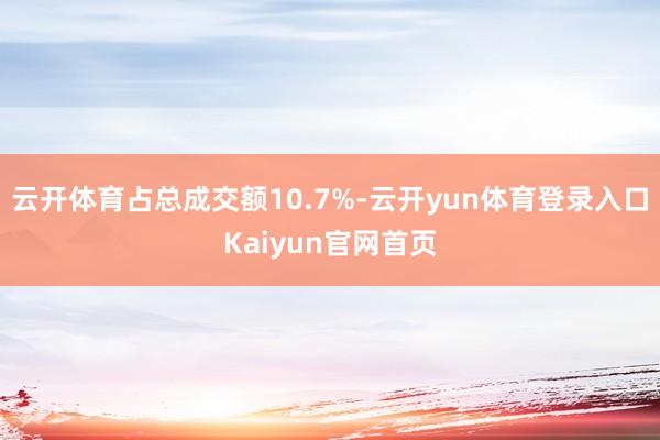 云开体育占总成交额10.7%-云开yun体育登录入口Kaiyun官网首页