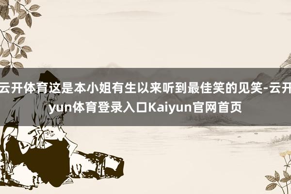 云开体育这是本小姐有生以来听到最佳笑的见笑-云开yun体育登录入口Kaiyun官网首页