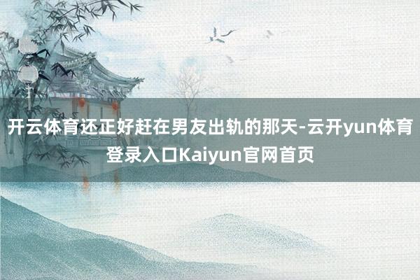 开云体育还正好赶在男友出轨的那天-云开yun体育登录入口Kaiyun官网首页