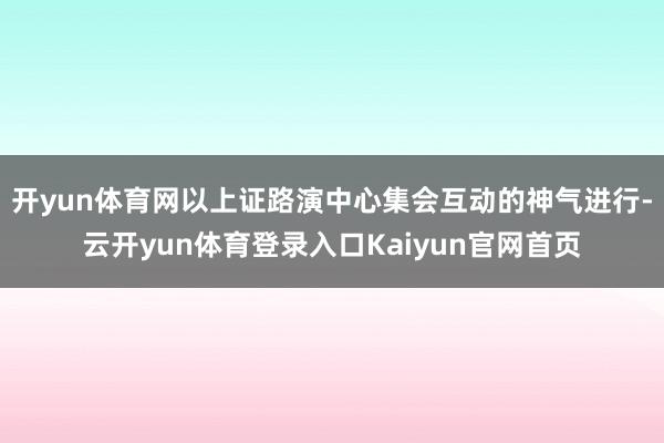 开yun体育网以上证路演中心集会互动的神气进行-云开yun体育登录入口Kaiyun官网首页