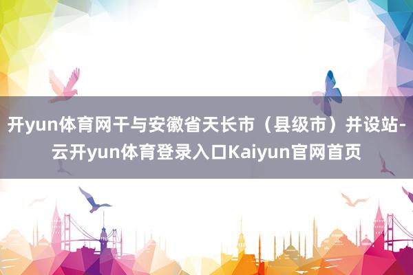 开yun体育网干与安徽省天长市（县级市）并设站-云开yun体育登录入口Kaiyun官网首页