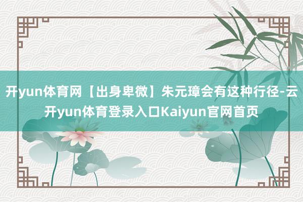 开yun体育网【出身卑微】朱元璋会有这种行径-云开yun体育登录入口Kaiyun官网首页