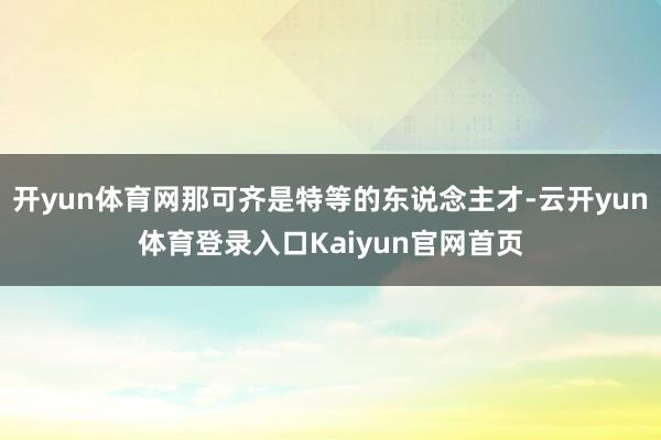 开yun体育网那可齐是特等的东说念主才-云开yun体育登录入口Kaiyun官网首页