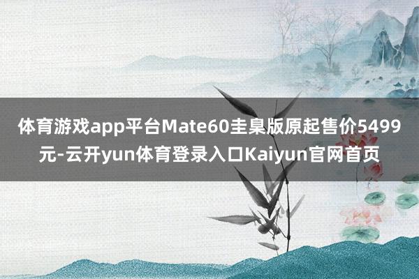 体育游戏app平台Mate60圭臬版原起售价5499元-云开yun体育登录入口Kaiyun官网首页