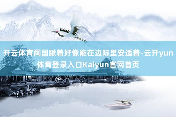 开云体育闽国瞅着好像能在边际里安适着-云开yun体育登录入口Kaiyun官网首页