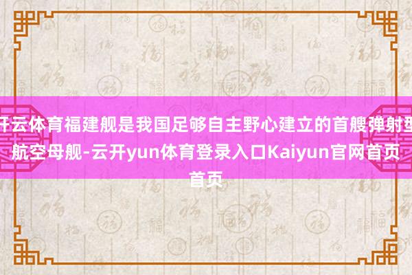 开云体育福建舰是我国足够自主野心建立的首艘弹射型航空母舰-云开yun体育登录入口Kaiyun官网首页