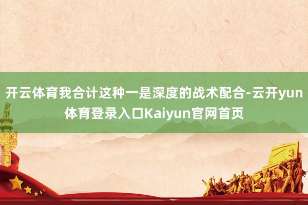 开云体育我合计这种一是深度的战术配合-云开yun体育登录入口Kaiyun官网首页