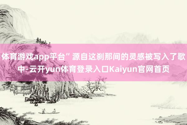 体育游戏app平台”源自这刹那间的灵感被写入了歌中-云开yun体育登录入口Kaiyun官网首页