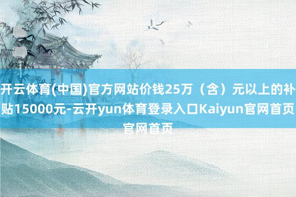 开云体育(中国)官方网站价钱25万（含）元以上的补贴15000元-云开yun体育登录入口Kaiyun官网首页