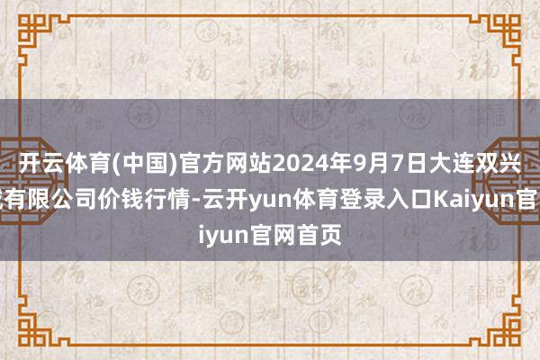 开云体育(中国)官方网站2024年9月7日大连双兴商品城有限公司价钱行情-云开yun体育登录入口Kaiyun官网首页