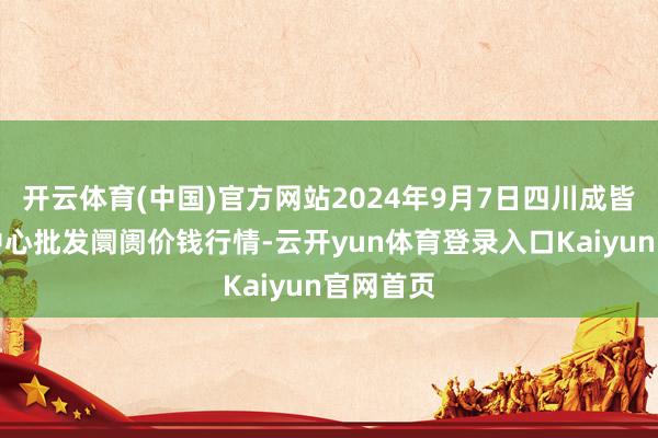 开云体育(中国)官方网站2024年9月7日四川成皆农居品中心批发阛阓价钱行情-云开yun体育登录入口Kaiyun官网首页