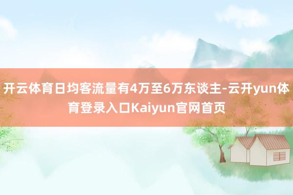 开云体育日均客流量有4万至6万东谈主-云开yun体育登录入口Kaiyun官网首页