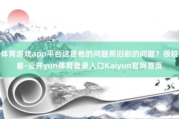 体育游戏app平台这是他的问题照旧剧的问题？很较着-云开yun体育登录入口Kaiyun官网首页