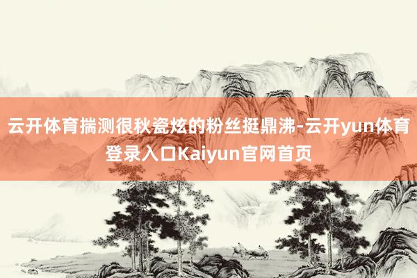 云开体育揣测很秋瓷炫的粉丝挺鼎沸-云开yun体育登录入口Kaiyun官网首页