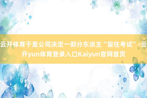 云开体育于是公司决定一部分东谈主“留住考试”-云开yun体育登录入口Kaiyun官网首页