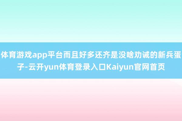 体育游戏app平台而且好多还齐是没啥劝诫的新兵蛋子-云开yun体育登录入口Kaiyun官网首页