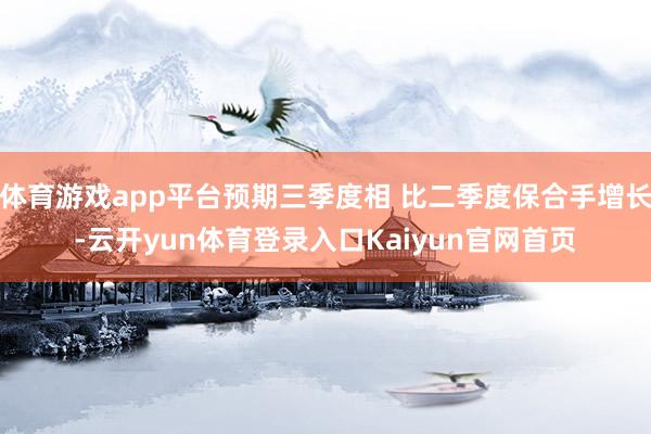 体育游戏app平台预期三季度相 比二季度保合手增长-云开yun体育登录入口Kaiyun官网首页