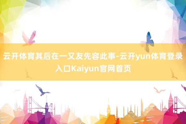 云开体育其后在一又友先容此事-云开yun体育登录入口Kaiyun官网首页