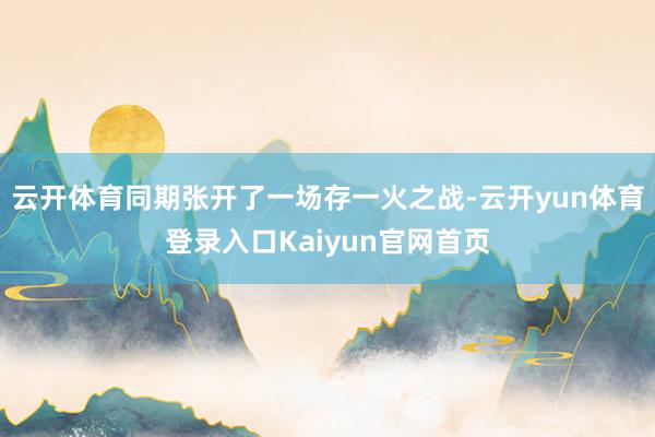 云开体育同期张开了一场存一火之战-云开yun体育登录入口Kaiyun官网首页