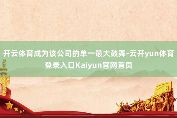 开云体育成为该公司的单一最大鼓舞-云开yun体育登录入口Kaiyun官网首页