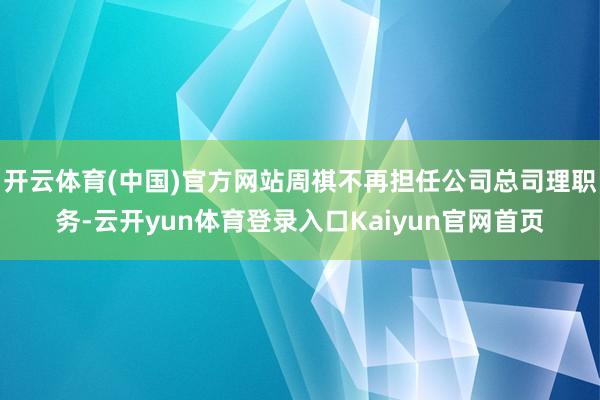 开云体育(中国)官方网站周祺不再担任公司总司理职务-云开yun体育登录入口Kaiyun官网首页