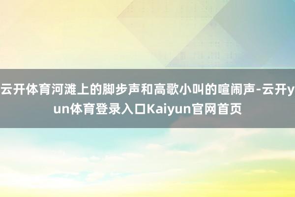 云开体育河滩上的脚步声和高歌小叫的喧闹声-云开yun体育登录入口Kaiyun官网首页