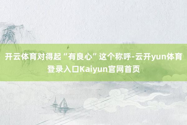 开云体育对得起“有良心”这个称呼-云开yun体育登录入口Kaiyun官网首页