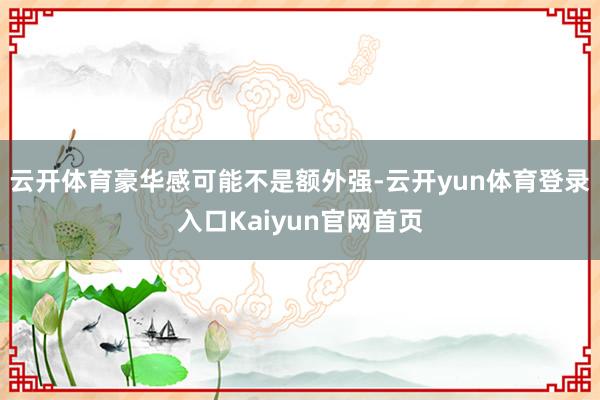 云开体育豪华感可能不是额外强-云开yun体育登录入口Kaiyun官网首页