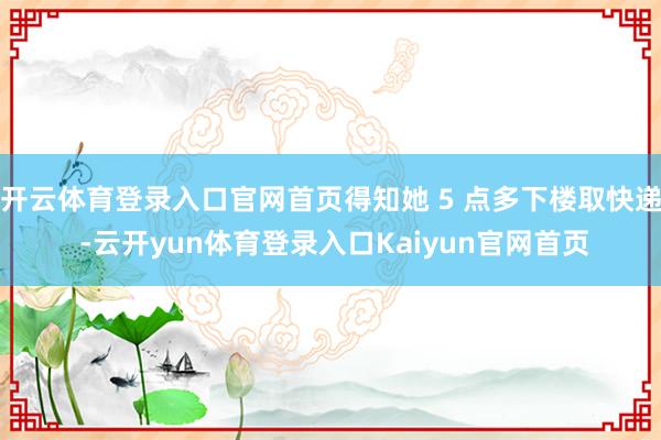 开云体育登录入口官网首页得知她 5 点多下楼取快递 -云开yun体育登录入口Kaiyun官网首页