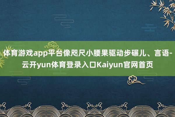 体育游戏app平台像咫尺小腰果驱动步碾儿、言语-云开yun体育登录入口Kaiyun官网首页