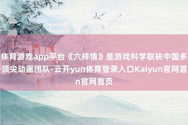 体育游戏app平台《六样情》是游戏科学联袂中国多个顶尖动画团队-云开yun体育登录入口Kaiyun官网首页