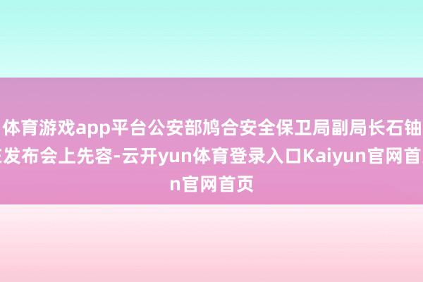 体育游戏app平台公安部鸠合安全保卫局副局长石铀在发布会上先容-云开yun体育登录入口Kaiyun官网首页