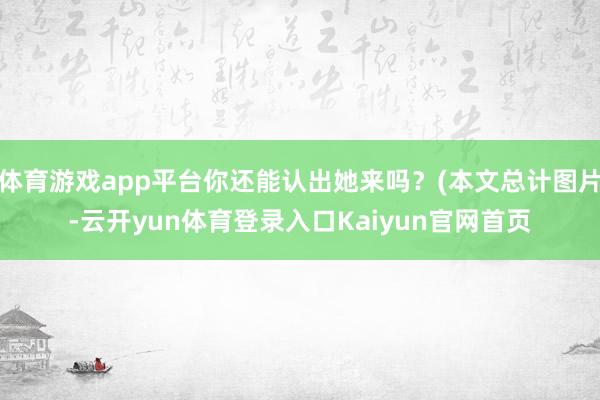 体育游戏app平台你还能认出她来吗？(本文总计图片-云开yun体育登录入口Kaiyun官网首页