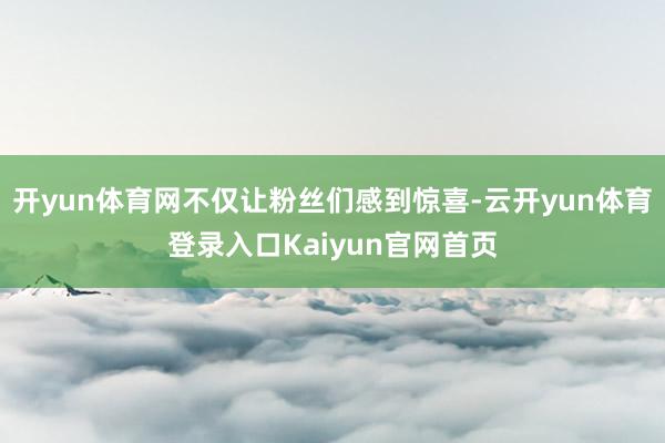 开yun体育网不仅让粉丝们感到惊喜-云开yun体育登录入口Kaiyun官网首页