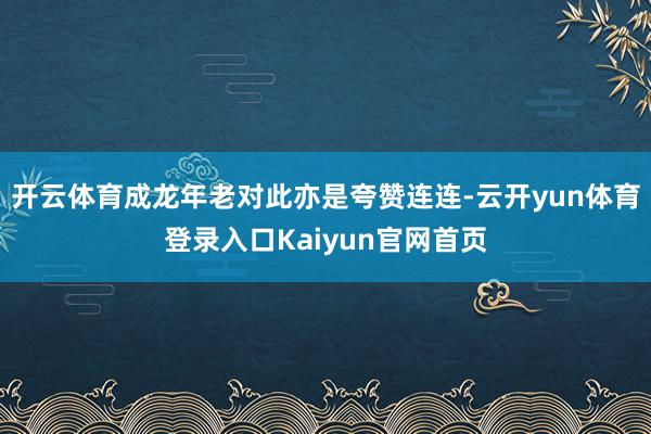 开云体育成龙年老对此亦是夸赞连连-云开yun体育登录入口Kaiyun官网首页