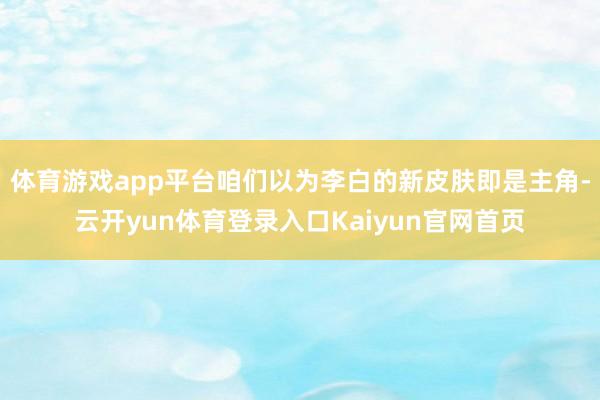 体育游戏app平台咱们以为李白的新皮肤即是主角-云开yun体育登录入口Kaiyun官网首页