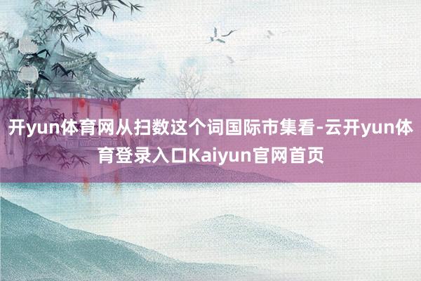 开yun体育网从扫数这个词国际市集看-云开yun体育登录入口Kaiyun官网首页